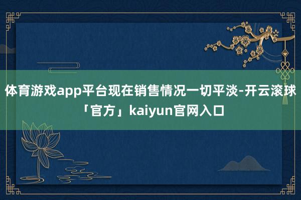 体育游戏app平台现在销售情况一切平淡-开云滚球「官方」kaiyun官网入口