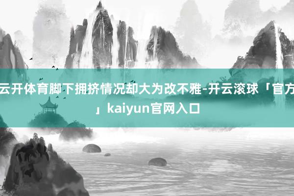 云开体育脚下拥挤情况却大为改不雅-开云滚球「官方」kaiyun官网入口