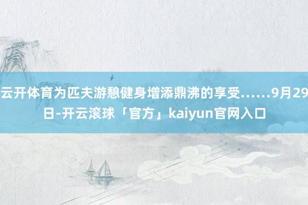 云开体育为匹夫游憩健身增添鼎沸的享受……9月29日-开云滚球「官方」kaiyun官网入口