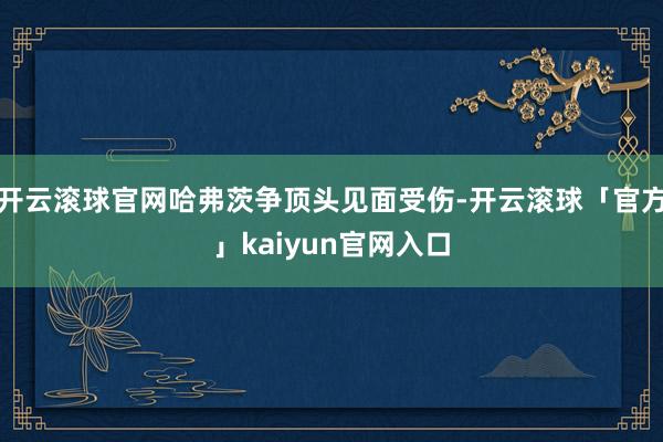 开云滚球官网哈弗茨争顶头见面受伤-开云滚球「官方」kaiyun官网入口