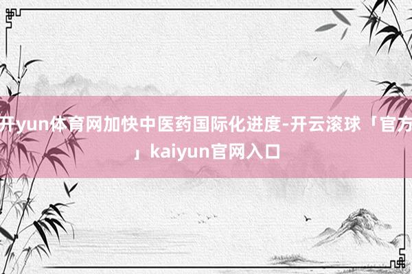 开yun体育网加快中医药国际化进度-开云滚球「官方」kaiyun官网入口