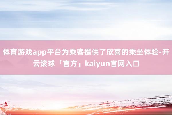 体育游戏app平台为乘客提供了欣喜的乘坐体验-开云滚球「官方」kaiyun官网入口