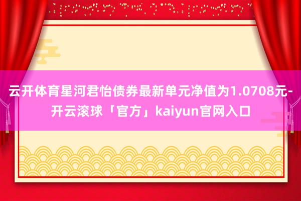 云开体育星河君怡债券最新单元净值为1.0708元-开云滚球「官方」kaiyun官网入口