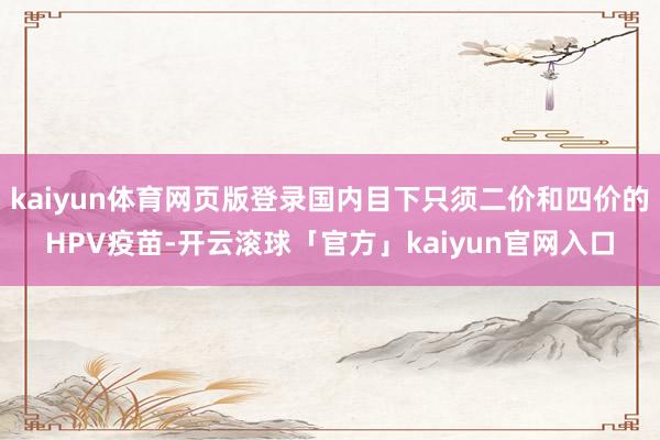 kaiyun体育网页版登录国内目下只须二价和四价的HPV疫苗-开云滚球「官方」kaiyun官网入口