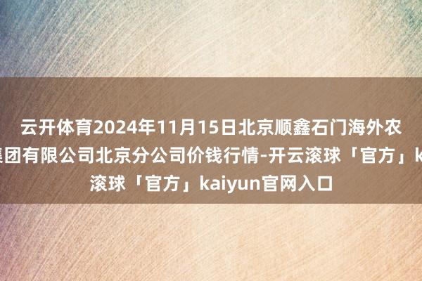 云开体育2024年11月15日北京顺鑫石门海外农居品批发市集集团有限公司北京分公司价钱行情-开云滚球「官方」kaiyun官网入口