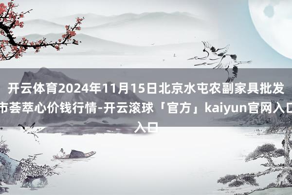 开云体育2024年11月15日北京水屯农副家具批发市荟萃心价钱行情-开云滚球「官方」kaiyun官网入口