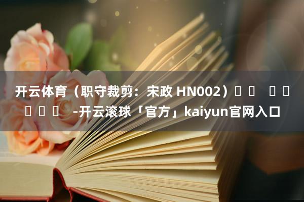 开云体育　　（职守裁剪：宋政 HN002）		  					  -开云滚球「官方」kaiyun官网入口