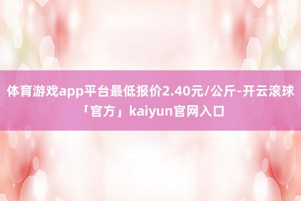 体育游戏app平台最低报价2.40元/公斤-开云滚球「官方」kaiyun官网入口