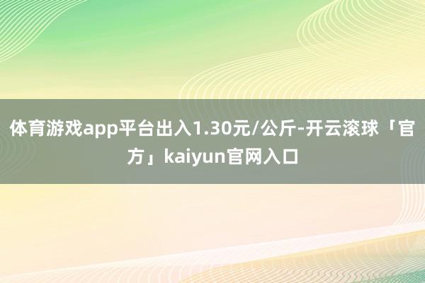 体育游戏app平台出入1.30元/公斤-开云滚球「官方」kaiyun官网入口