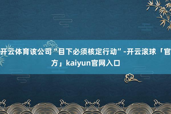 开云体育该公司“目下必须核定行动”-开云滚球「官方」kaiyun官网入口