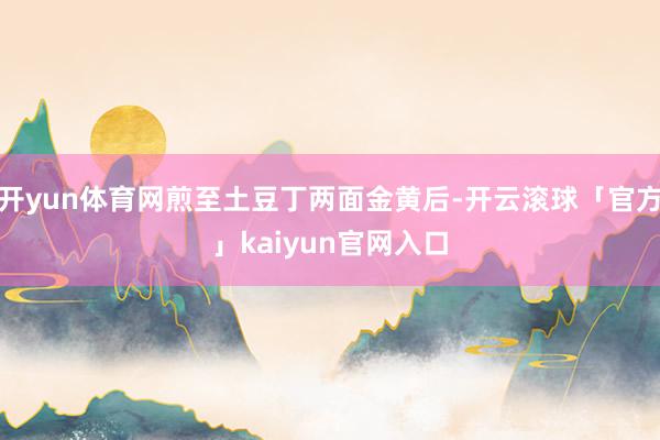 开yun体育网煎至土豆丁两面金黄后-开云滚球「官方」kaiyun官网入口