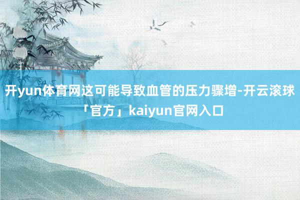 开yun体育网这可能导致血管的压力骤增-开云滚球「官方」kaiyun官网入口