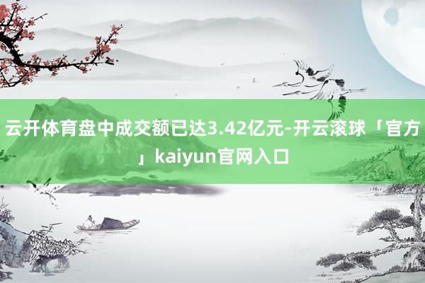 云开体育盘中成交额已达3.42亿元-开云滚球「官方」kaiyun官网入口