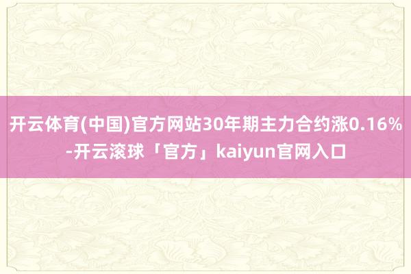 开云体育(中国)官方网站30年期主力合约涨0.16%-开云滚球「官方」kaiyun官网入口