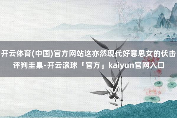 开云体育(中国)官方网站这亦然现代好意思女的伏击评判圭臬-开云滚球「官方」kaiyun官网入口