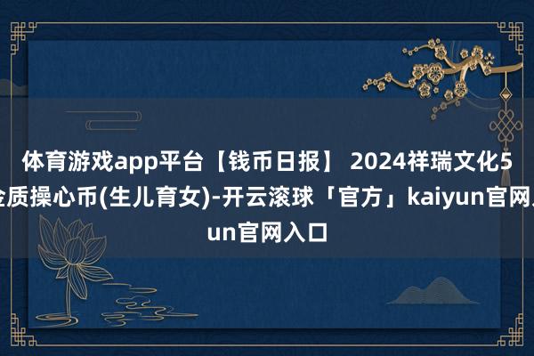 体育游戏app平台【钱币日报】 2024祥瑞文化5克金质操心币(生儿育女)-开云滚球「官方」kaiyun官网入口