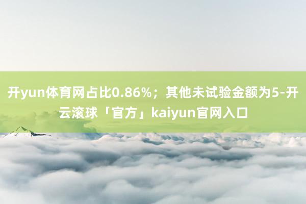 开yun体育网占比0.86%；其他未试验金额为5-开云滚球「官方」kaiyun官网入口