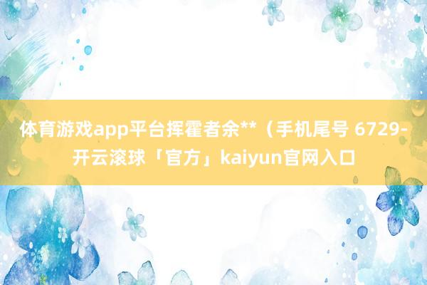 体育游戏app平台挥霍者余**（手机尾号 6729-开云滚球「官方」kaiyun官网入口