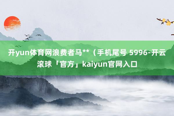 开yun体育网浪费者马**（手机尾号 5996-开云滚球「官方」kaiyun官网入口