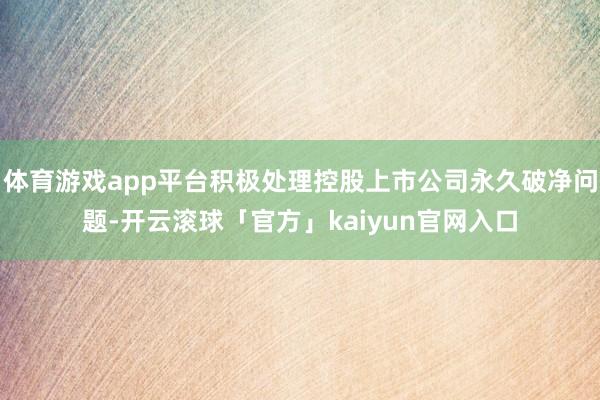 体育游戏app平台积极处理控股上市公司永久破净问题-开云滚球「官方」kaiyun官网入口