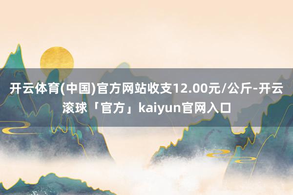 开云体育(中国)官方网站收支12.00元/公斤-开云滚球「官方」kaiyun官网入口