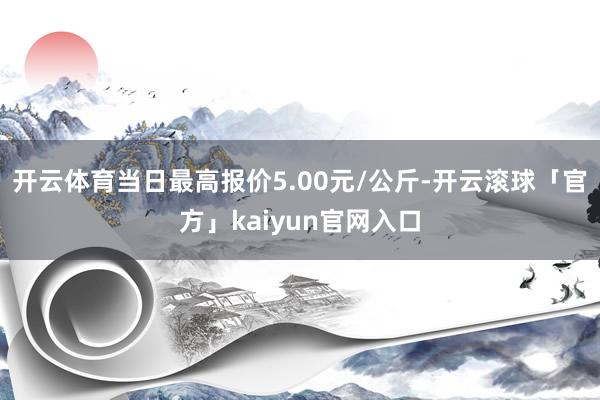 开云体育当日最高报价5.00元/公斤-开云滚球「官方」kaiyun官网入口