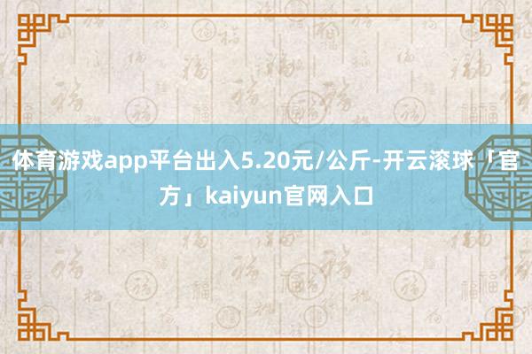 体育游戏app平台出入5.20元/公斤-开云滚球「官方」kaiyun官网入口