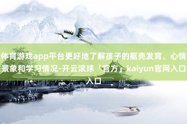 体育游戏app平台更好地了解孩子的躯壳发育、心情景象和学习情况-开云滚球「官方」kaiyun官网入口