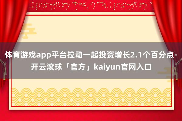 体育游戏app平台拉动一起投资增长2.1个百分点-开云滚球「官方」kaiyun官网入口