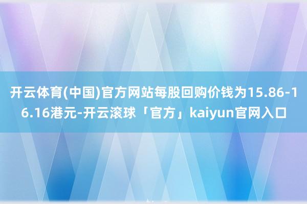 开云体育(中国)官方网站每股回购价钱为15.86-16.16港元-开云滚球「官方」kaiyun官网入口