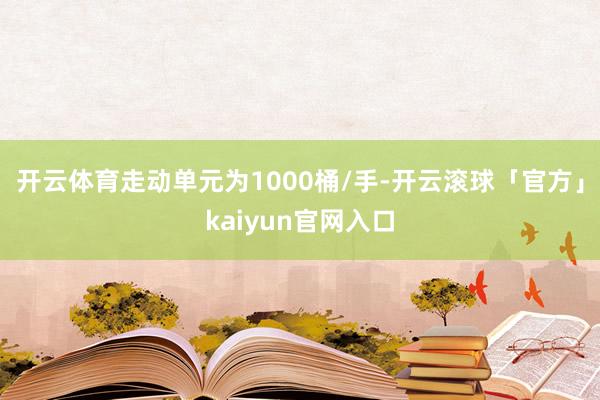 开云体育走动单元为1000桶/手-开云滚球「官方」kaiyun官网入口