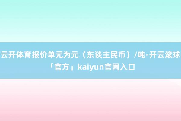 云开体育报价单元为元（东谈主民币）/吨-开云滚球「官方」kaiyun官网入口