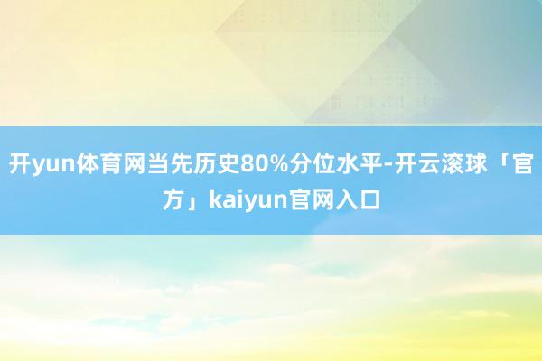 开yun体育网当先历史80%分位水平-开云滚球「官方」kaiyun官网入口