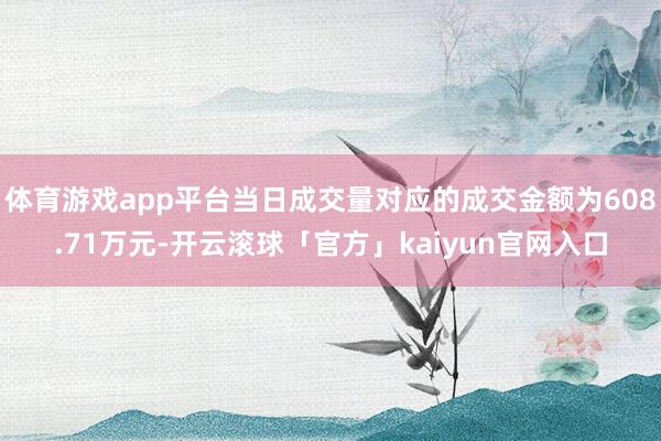 体育游戏app平台当日成交量对应的成交金额为608.71万元-开云滚球「官方」kaiyun官网入口