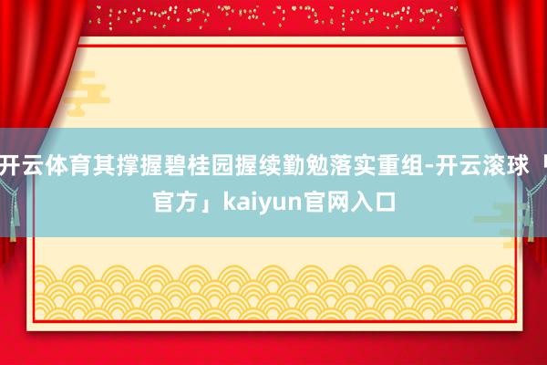 开云体育其撑握碧桂园握续勤勉落实重组-开云滚球「官方」kaiyun官网入口