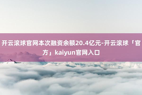 开云滚球官网本次融资余额20.4亿元-开云滚球「官方」kaiyun官网入口