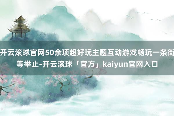 开云滚球官网50余项超好玩主题互动游戏畅玩一条街等举止-开云滚球「官方」kaiyun官网入口