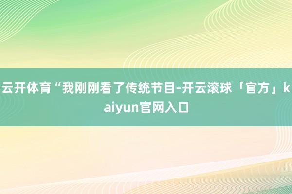 云开体育“我刚刚看了传统节目-开云滚球「官方」kaiyun官网入口