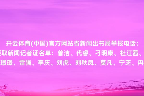 开云体育(中国)官方网站省新闻出书局举报电话：028-63090885拟领取新闻记者证名单：曾洁、代睿、刁明康、杜江茜、郭可欣、何晞宇、蒋璟璟、雷强、李庆、刘虎、刘秋凤、莫凡、宁芝、冉志敏、唐金龙、王萌、吴冰清、徐湘东、燕磊、周家夷四川封面传媒有限包袱公司2025年2月19日-开云滚球「官方」kaiyun官网入口